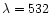 $\lambda = 532$